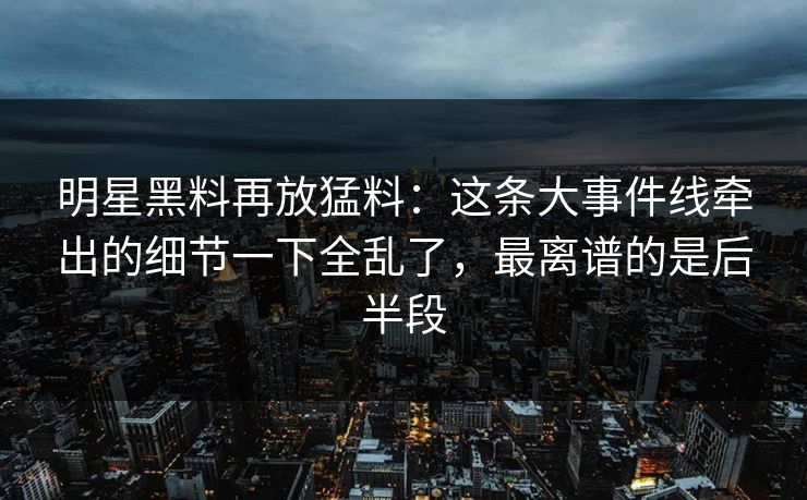 明星黑料再放猛料：这条大事件线牵出的细节一下全乱了，最离谱的是后半段