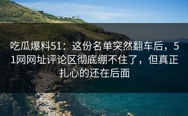 吃瓜爆料51：这份名单突然翻车后，51网网址评论区彻底绷不住了，但真正扎心的还在后面