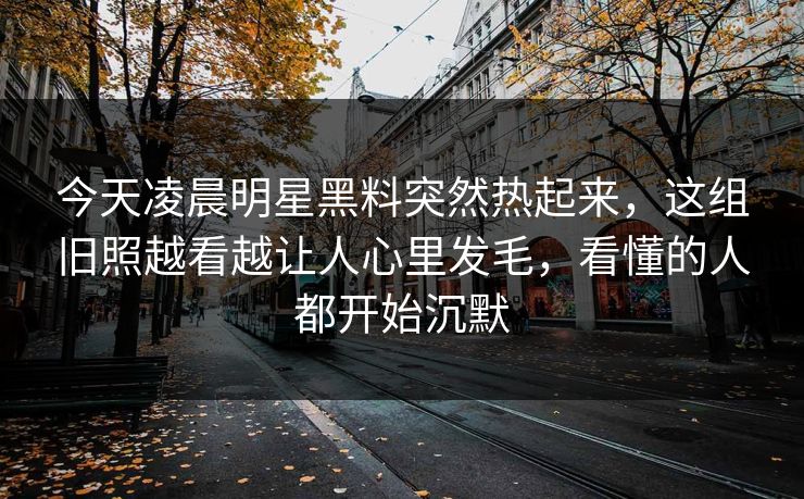 今天凌晨明星黑料突然热起来，这组旧照越看越让人心里发毛，看懂的人都开始沉默
