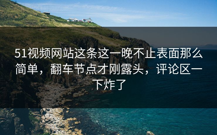 51视频网站这条这一晚不止表面那么简单，翻车节点才刚露头，评论区一下炸了