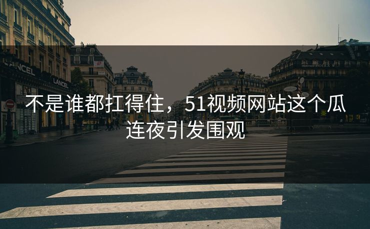 不是谁都扛得住，51视频网站这个瓜连夜引发围观