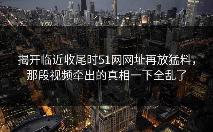 揭开临近收尾时51网网址再放猛料，那段视频牵出的真相一下全乱了