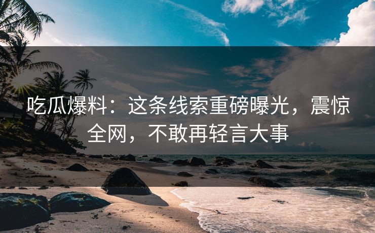 吃瓜爆料：这条线索重磅曝光，震惊全网，不敢再轻言大事