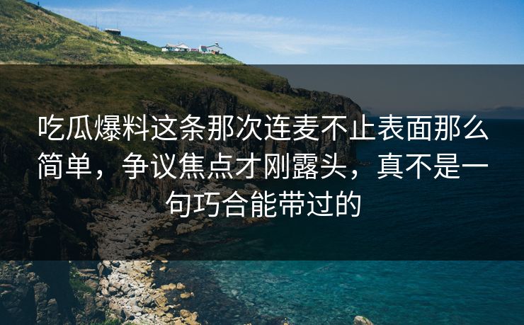吃瓜爆料这条那次连麦不止表面那么简单，争议焦点才刚露头，真不是一句巧合能带过的