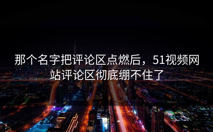 那个名字把评论区点燃后，51视频网站评论区彻底绷不住了