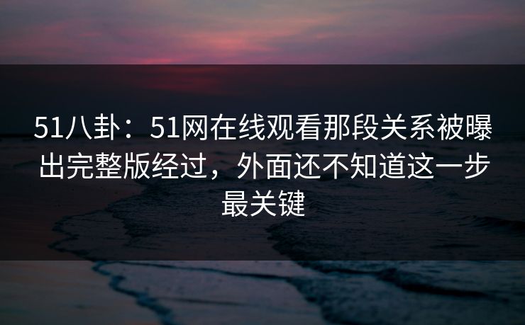 51八卦：51网在线观看那段关系被曝出完整版经过，外面还不知道这一步最关键