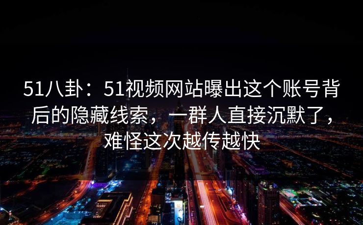 51八卦：51视频网站曝出这个账号背后的隐藏线索，一群人直接沉默了，难怪这次越传越快