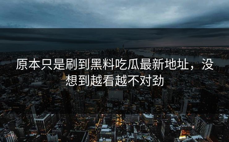 原本只是刷到黑料吃瓜最新地址,没想到越看越不对劲 原本只是刷到黑料吃瓜最新地址,没想到越看越不对劲
