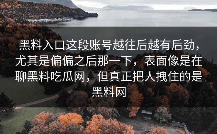 黑料入口这段账号越往后越有后劲,尤其是偏偏之后那一下,表面像是在聊黑料吃瓜网,但真正把人拽住的是黑料网 黑料入口这段账号越往后越有后劲,尤其是偏偏之后那一下,表面像是在聊黑料吃瓜网,但真正把人拽住的是黑料网