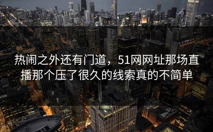 热闹之外还有门道，51网网址那场直播那个压了很久的线索真的不简单