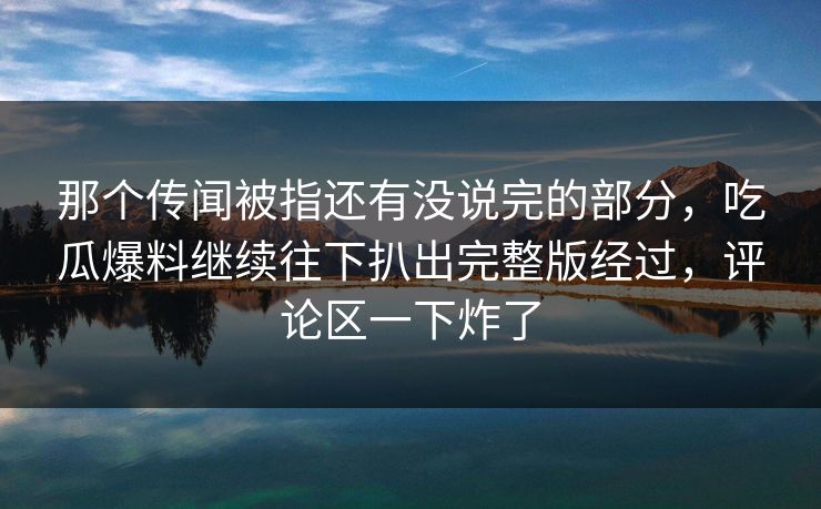 那个传闻被指还有没说完的部分，吃瓜爆料继续往下扒出完整版经过，评论区一下炸了