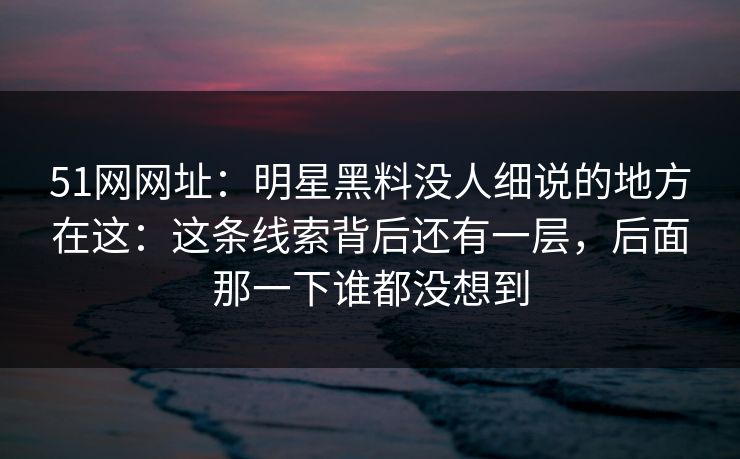 51网网址：明星黑料没人细说的地方在这：这条线索背后还有一层，后面那一下谁都没想到