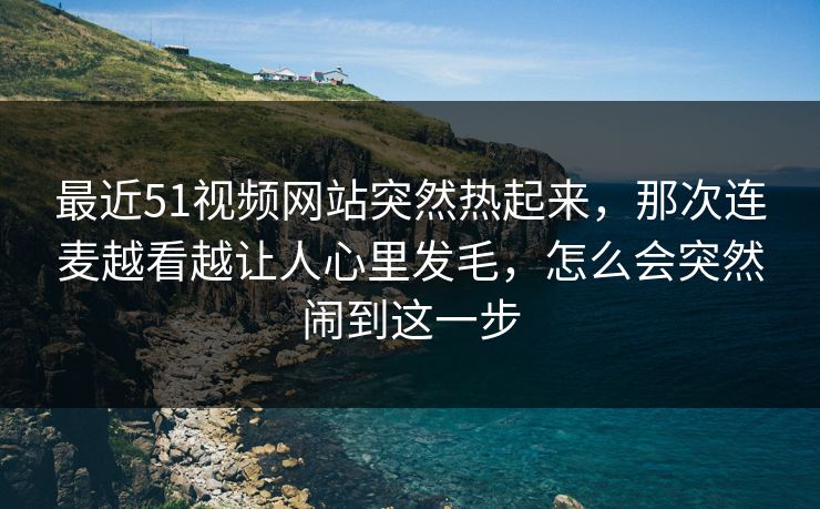 最近51视频网站突然热起来,那次连麦越看越让人心里发毛,怎么会突然闹到这一步 最近51视频网站突然热起来,那次连麦越看越让人心里发毛,怎么会突然闹到这一步