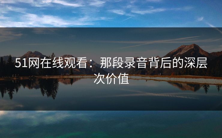 51网在线观看:那段录音背后的深层次价值 51网在线观看:那段录音背后的深层次价值