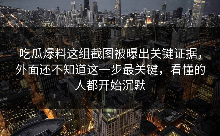 吃瓜爆料这组截图被曝出关键证据，外面还不知道这一步最关键，看懂的人都开始沉默