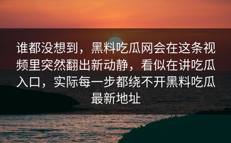谁都没想到，黑料吃瓜网会在这条视频里突然翻出新动静，看似在讲吃瓜入口，实际每一步都绕不开黑料吃瓜最新地址