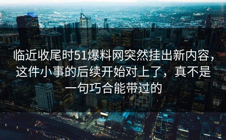 临近收尾时51爆料网突然挂出新内容，这件小事的后续开始对上了，真不是一句巧合能带过的